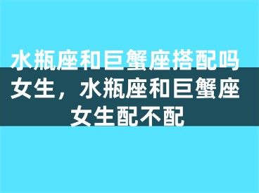 水瓶座和巨蟹座搭配吗女生，水瓶座和巨蟹座女生配不配
