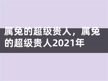 属兔的超级贵人，属兔的超级贵人2021年