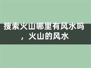 搜索火山哪里有风水吗，火山的风水