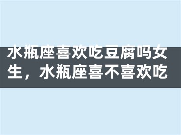 水瓶座喜欢吃豆腐吗女生，水瓶座喜不喜欢吃