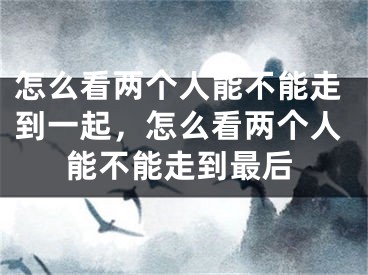 怎么看两个人能不能走到一起，怎么看两个人能不能走到最后