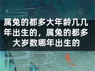 属兔的都多大年龄几几年出生的，属兔的都多大岁数哪年出生的