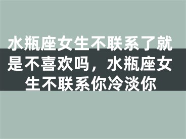 水瓶座女生不联系了就是不喜欢吗，水瓶座女生不联系你冷淡你