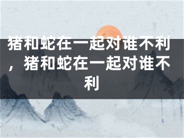 猪和蛇在一起对谁不利，猪和蛇在一起对谁不利