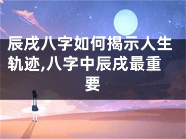 辰戌八字如何揭示人生轨迹,八字中辰戌最重要