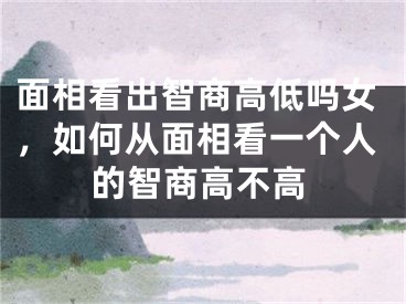 面相看出智商高低吗女，如何从面相看一个人的智商高不高