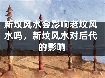 新坟风水会影响老坟风水吗，新坟风水对后代的影响