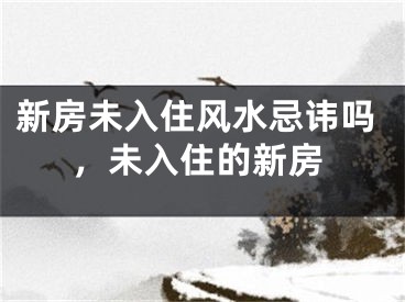 新房未入住风水忌讳吗，未入住的新房