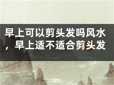 早上可以剪头发吗风水，早上适不适合剪头发