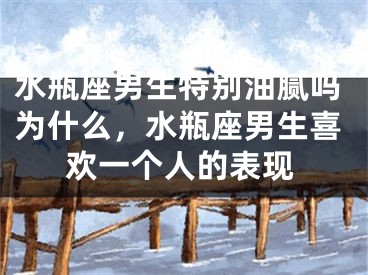 水瓶座男生特别油腻吗为什么,水瓶座男生喜欢一个人的表现