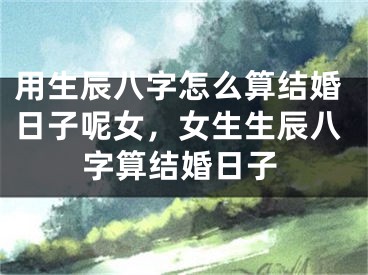 用生辰八字怎么算结婚日子呢女，女生生辰八字算结婚日子