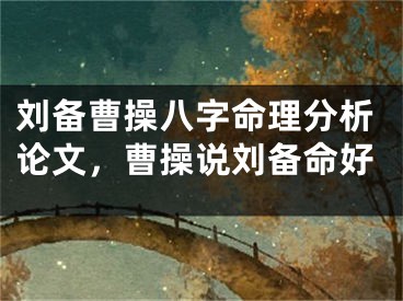 刘备曹操八字命理分析论文，曹操说刘备命好