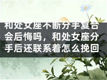 和处女座不断分手复合会后悔吗，和处女座分手后还联系着怎么挽回