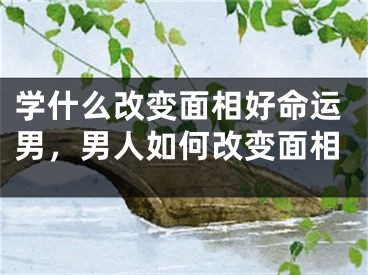 学什么改变面相好命运男，男人如何改变面相