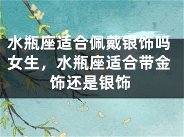 水瓶座适合佩戴银饰吗女生，水瓶座适合带金饰还是银饰