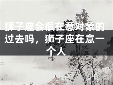 狮子座会很在意对象的过去吗，狮子座在意一个人