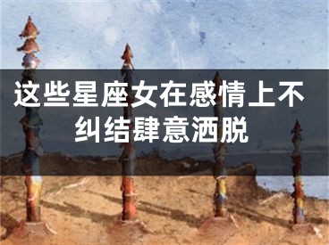 这些星座女在感情上不纠结肆意洒脱
