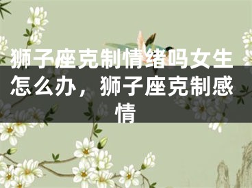 狮子座克制情绪吗女生怎么办，狮子座克制感情