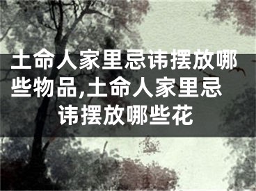 土命人家里忌讳摆放哪些物品,土命人家里忌讳摆放哪些花