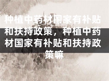 种植中药材国家有补贴和扶持政策，种植中药材国家有补贴和扶持政策嘛