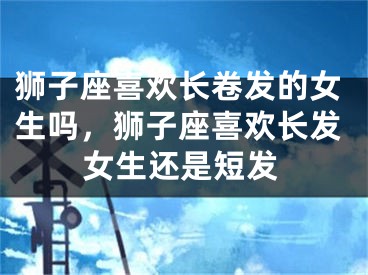 狮子座喜欢长卷发的女生吗，狮子座喜欢长发女生还是短发