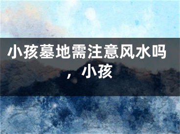 小孩墓地需注意风水吗，小孩