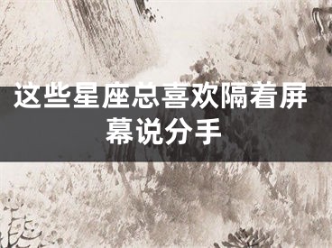 这些星座总喜欢隔着屏幕说分手
