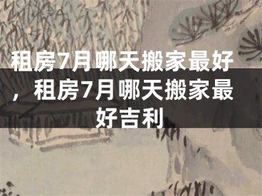租房7月哪天搬家最好，租房7月哪天搬家最好吉利