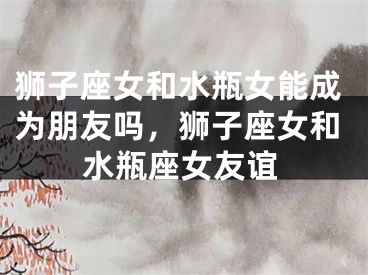 狮子座女和水瓶女能成为朋友吗，狮子座女和水瓶座女友谊