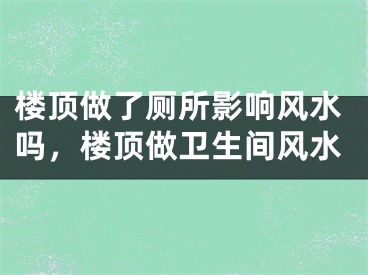楼顶做了厕所影响风水吗，楼顶做卫生间风水