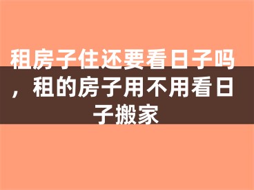 租房子住还要看日子吗，租的房子用不用看日子搬家