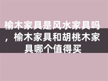 榆木家具是风水家具吗，榆木家具和胡桃木家具哪个值得买