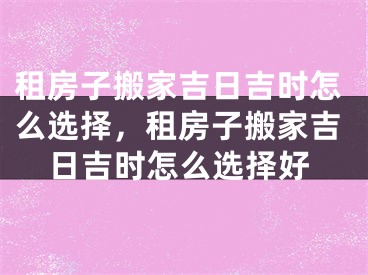 租房子搬家吉日吉时怎么选择，租房子搬家吉日吉时怎么选择好