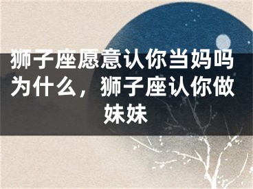 狮子座愿意认你当妈吗为什么，狮子座认你做妹妹