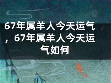67年属羊人今天运气，67年属羊人今天运气如何