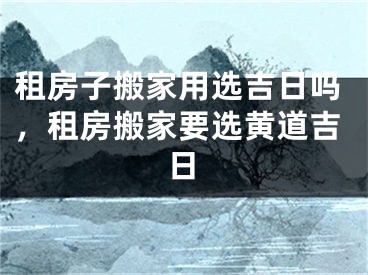 租房子搬家用选吉日吗，租房搬家要选黄道吉日