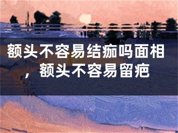 额头不容易结痂吗面相,额头不容易留疤