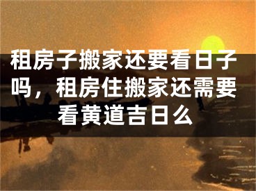 租房子搬家还要看日子吗，租房住搬家还需要看黄道吉日么