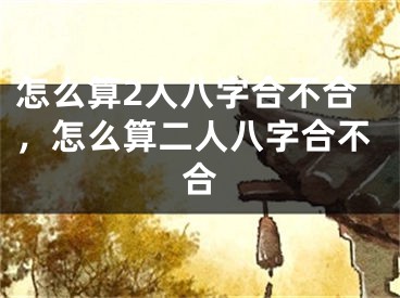 怎么算2人八字合不合，怎么算二人八字合不合