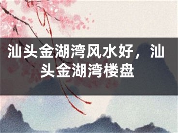 汕头金湖湾风水好，汕头金湖湾楼盘