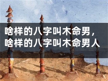 啥样的八字叫木命男，啥样的八字叫木命男人