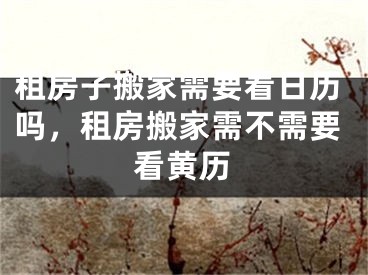 租房子搬家需要看日历吗，租房搬家需不需要看黄历