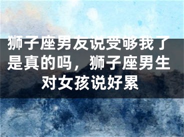 狮子座男友说受够我了是真的吗，狮子座男生对女孩说好累