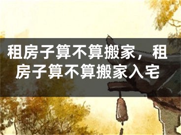 租房子算不算搬家，租房子算不算搬家入宅