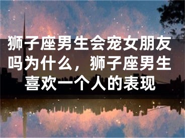 狮子座男生会宠女朋友吗为什么，狮子座男生喜欢一个人的表现