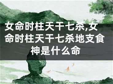 女命时柱天干七杀,女命时柱天干七杀地支食神是什么命