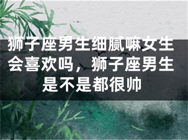 狮子座男生细腻嘛女生会喜欢吗，狮子座男生是不是都很帅