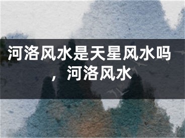 河洛风水是天星风水吗，河洛风水