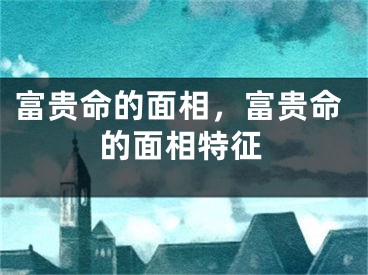 富贵命的面相，富贵命的面相特征