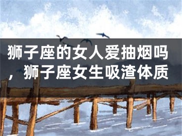 狮子座的女人爱抽烟吗，狮子座女生吸渣体质